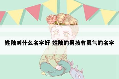 姓陆叫什么名字好 姓陆的男孩有灵气的名字