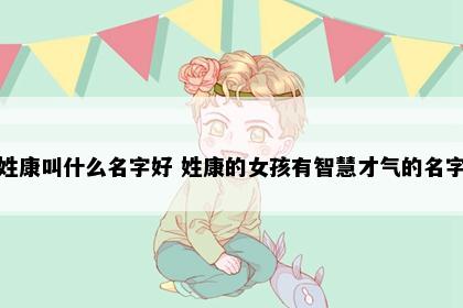 姓康叫什么名字好 姓康的女孩有智慧才气的名字