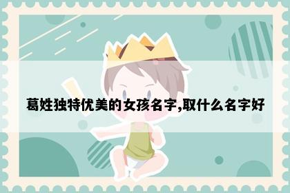 葛姓独特优美的女孩名字,取什么名字好