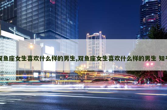 双鱼座女生喜欢什么样的男生,双鱼座女生喜欢什么样的男生 知乎