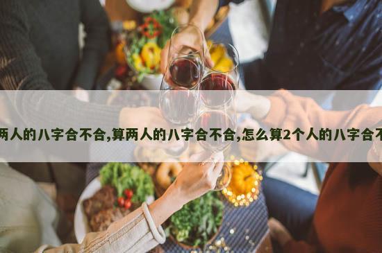 算两人的八字合不合,算两人的八字合不合,怎么算2个人的八字合不合