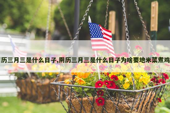 阴历三月三是什么日子,阴历三月三是什么日子为啥要地米菜煮鸡蛋
