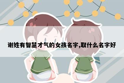 谢姓有智慧才气的女孩名字,取什么名字好