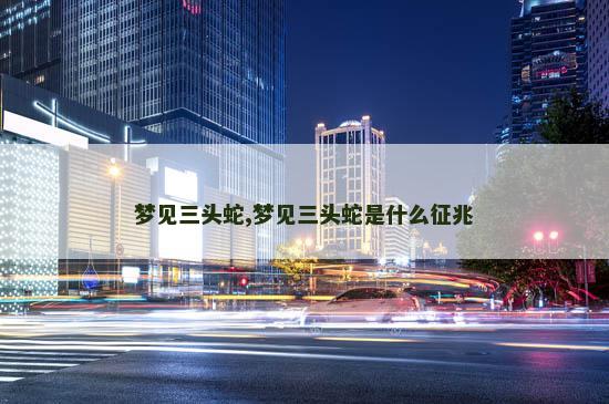 梦见三头蛇,梦见三头蛇是什么征兆