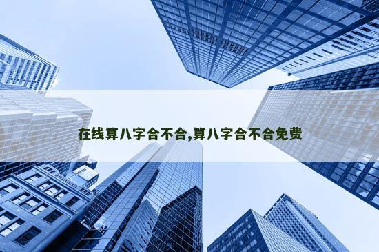 在线算八字合不合,算八字合不合免费 在线算八字合不合,算八字合不合免费