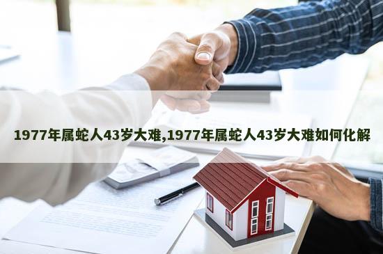 1977年属蛇人43岁大难,1977年属蛇人43岁大难如何化解